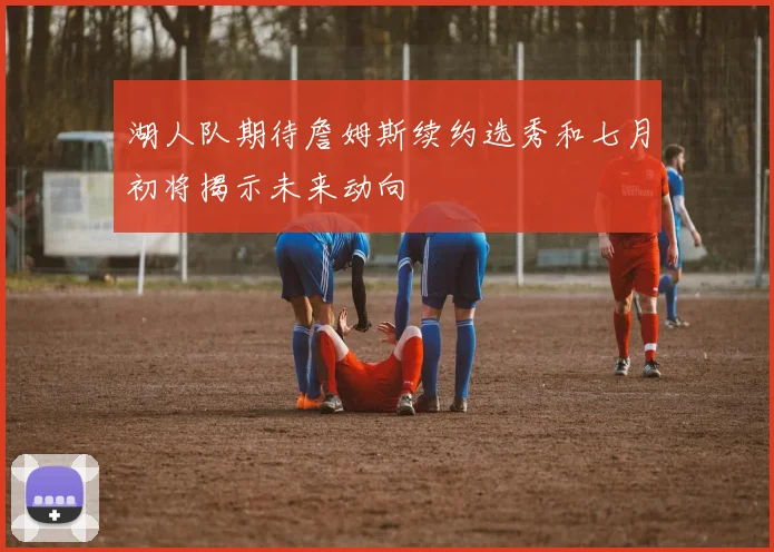 湖人队期待詹姆斯续约选秀和七月初将揭示未来动向