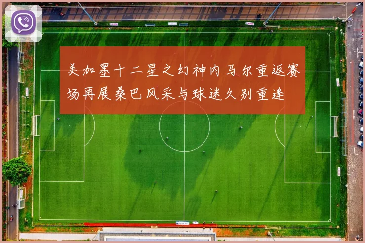 美加墨十二星之幻神内马尔重返赛场再展桑巴风采与球迷久别重逢