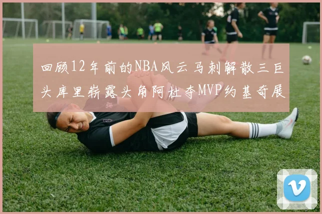回顾12年前的NBA风云马刺解散三巨头库里崭露头角阿杜夺MVP约基奇展现天赋