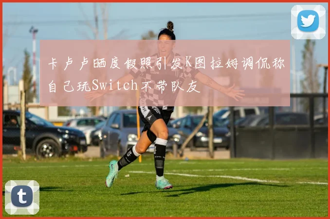 卡卢卢晒度假照引发K图拉姆调侃称自己玩Switch不带队友