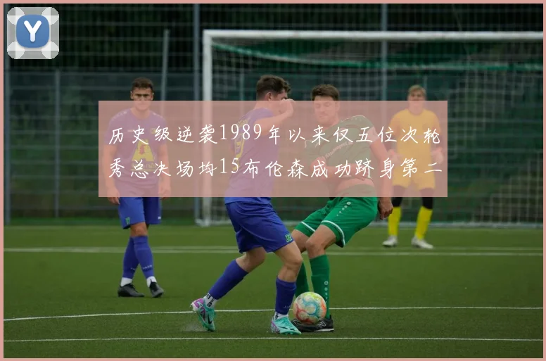 历史级逆袭1989年以来仅五位次轮秀总决场均15布伦森成功跻身第二位