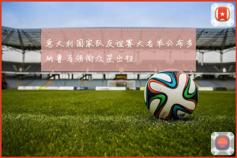 意大利国家队友谊赛大名单公布多纳鲁马领衔众星出征