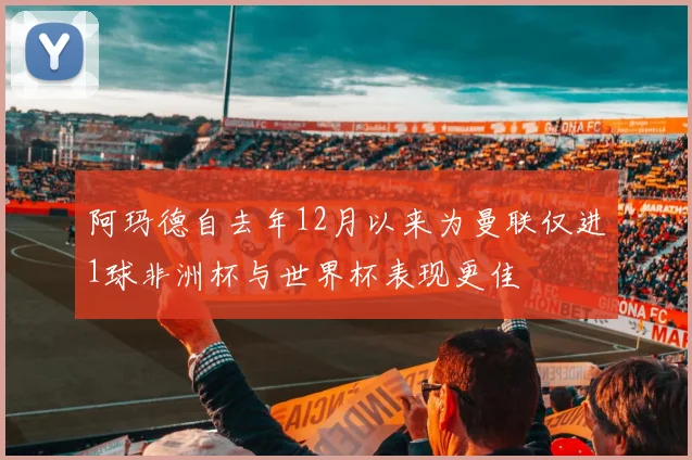 阿玛德自去年12月以来为曼联仅进1球非洲杯与世界杯表现更佳