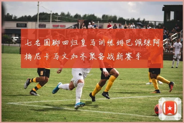七名国脚回归皇马训练姆巴佩琼阿梅尼卡马文加齐聚备战新赛季