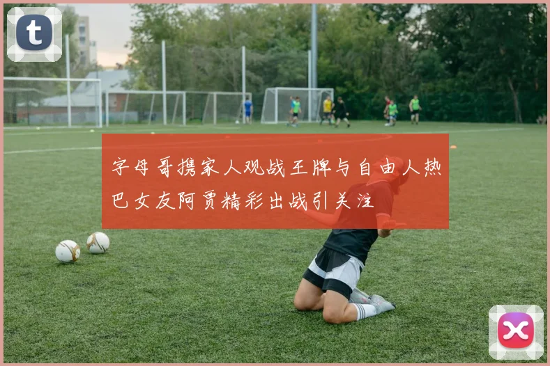 字母哥携家人观战王牌与自由人热巴女友阿贾精彩出战引关注