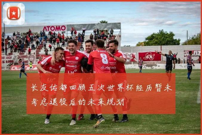 长友佑都回顾五次世界杯经历暂未考虑退役后的未来规划