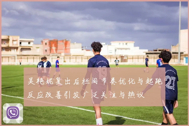 吴艳妮复出后栏间节奏优化与起跑反应改善引发广泛关注与热议