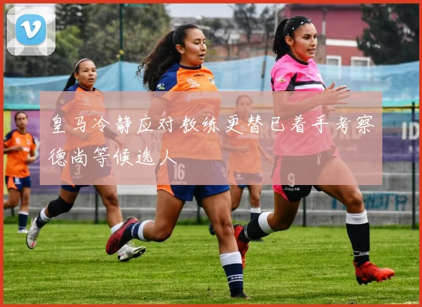 皇马冷静应对教练更替已着手考察德尚等候选人