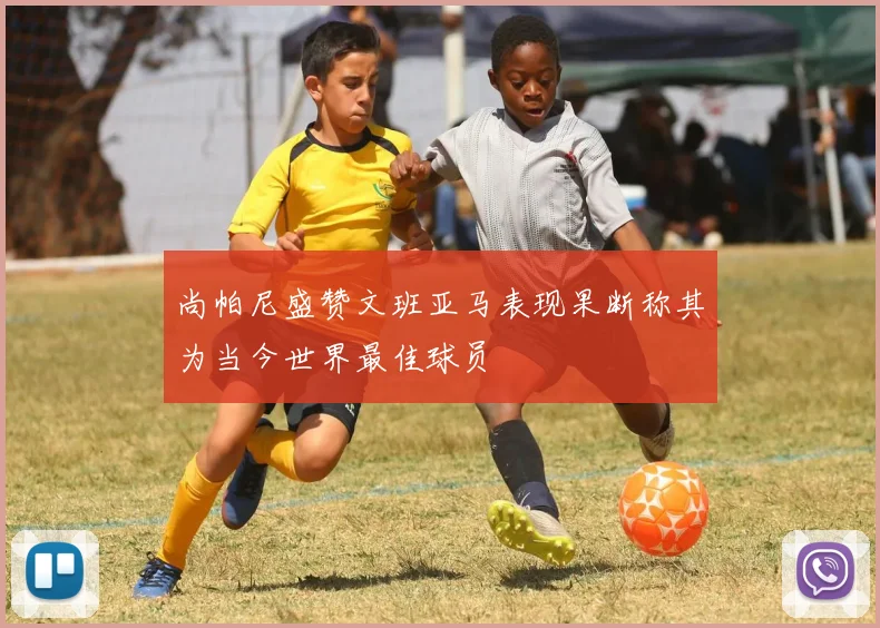尚帕尼盛赞文班亚马表现果断称其为当今世界最佳球员