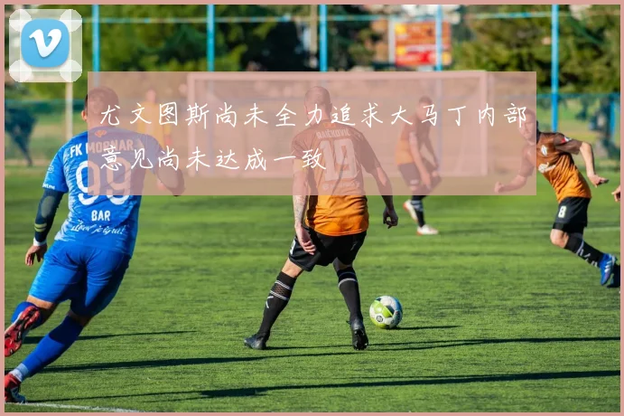 尤文图斯尚未全力追求大马丁内部意见尚未达成一致