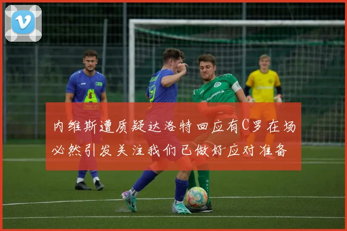 内维斯遭质疑达洛特回应有C罗在场必然引发关注我们已做好应对准备